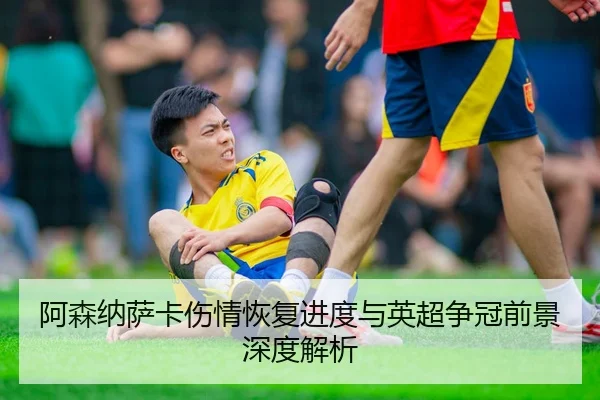 阿森纳萨卡伤情恢复进度与英超争冠前景深度解析