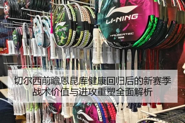 切尔西前瞻恩昆库健康回归后的新赛季战术价值与进攻重塑全面解析