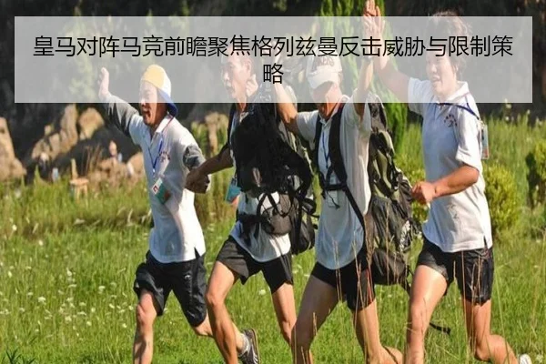 皇马对阵马竞前瞻聚焦格列兹曼反击威胁与限制策略
