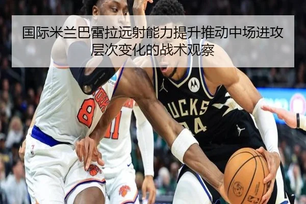 国际米兰巴雷拉远射能力提升推动中场进攻层次变化的战术观察